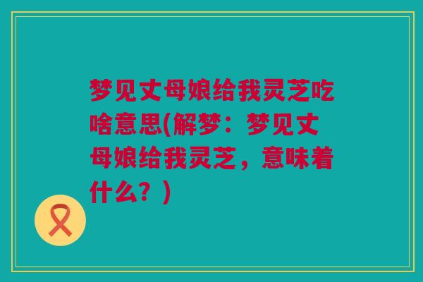 梦见丈母娘给我灵芝吃啥意思(解梦:梦见丈母娘给我灵芝,意味着什么?) 梦见丈母娘给我灵芝吃啥意思(解梦:梦见丈母娘给我灵芝,意味着什么?)