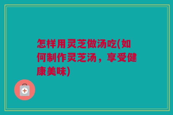 怎样用灵芝做汤吃(如何制作灵芝汤,享受健康美味) 怎样用灵芝做汤吃(如何制作灵芝汤,享受健康美味)