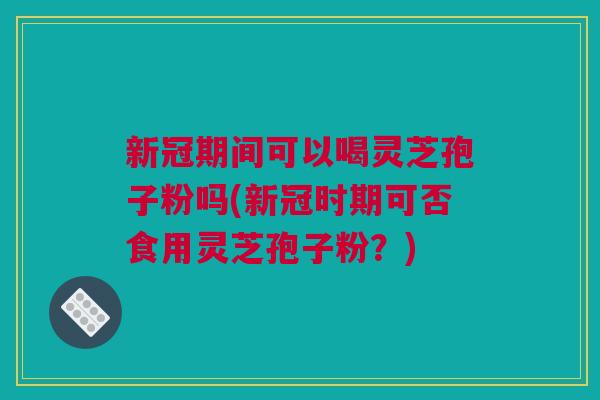 新冠期间可以喝灵芝孢子粉吗(新冠时期可否食用灵芝孢子粉?) 新冠期间可以喝灵芝孢子粉吗(新冠时期可否食用灵芝孢子粉?)