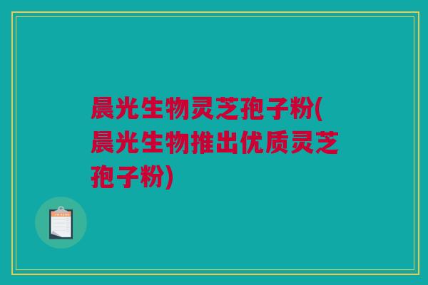 晨光生物灵芝孢子粉(晨光生物推出优质灵芝孢子粉) 晨光生物灵芝孢子粉(晨光生物推出优质灵芝孢子粉)