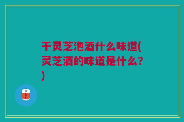 干灵芝泡酒什么味道(灵芝酒的味道是什么?) 干灵芝泡酒什么味道(灵芝酒的味道是什么?)