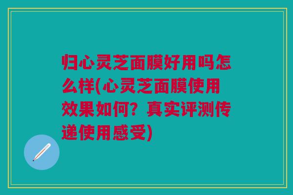归心灵芝面膜好用吗怎么样(心灵芝面膜使用效果如何?真实评测传递使用感受) 归心灵芝面膜好用吗怎么样(心灵芝面膜使用效果如何?真实评测传递使用感受)