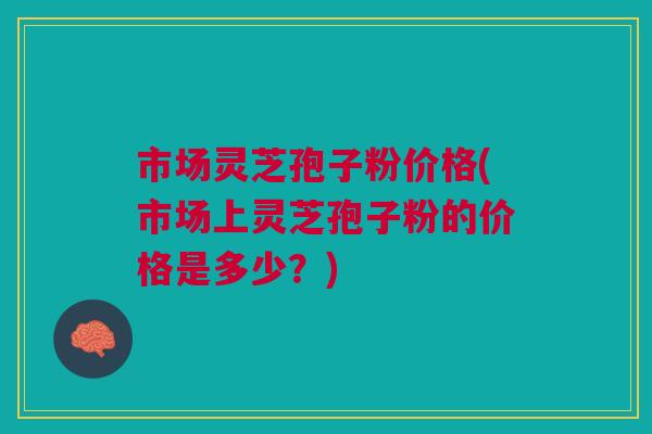 市场灵芝孢子粉价格(市场上灵芝孢子粉的价格是多少？)