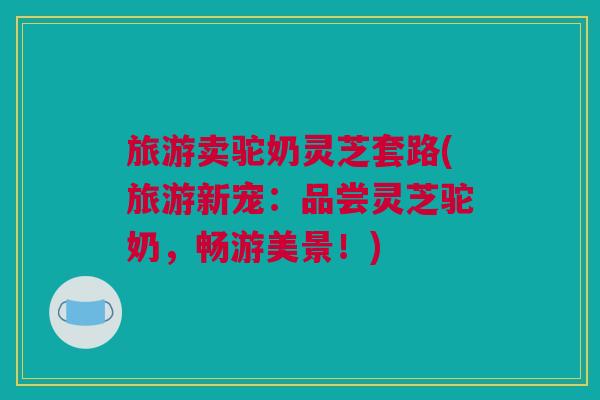 旅游卖驼奶灵芝套路(旅游新宠：品尝灵芝驼奶，畅游美景！)