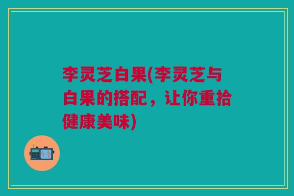 李灵芝白果(李灵芝与白果的搭配,让你重拾健康美味) 李灵芝白果(李灵芝与白果的搭配,让你重拾健康美味)