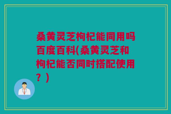 桑黄灵芝枸杞能同用吗百度百科(桑黄灵芝和枸杞能否同时搭配使用?) 桑黄灵芝枸杞能同用吗百度百科(桑黄灵芝和枸杞能否同时搭配使用?)