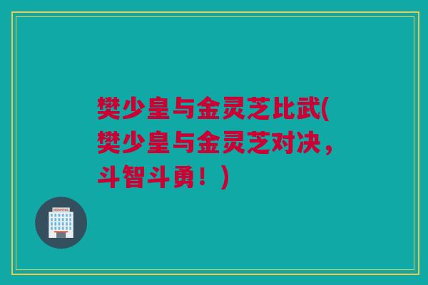 樊少皇与金灵芝比武(樊少皇与金灵芝对决,斗智斗勇!) 樊少皇与金灵芝比武(樊少皇与金灵芝对决,斗智斗勇!)
