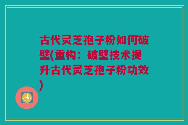 古代灵芝孢子粉如何破壁(重构:破壁技术提升古代灵芝孢子粉功效) 古代灵芝孢子粉如何破壁(重构:破壁技术提升古代灵芝孢子粉功效)