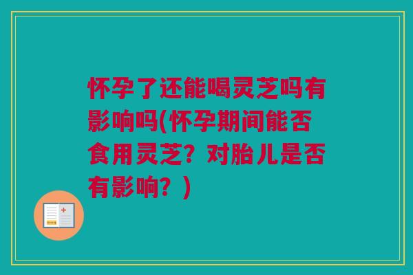 怀孕了还能喝灵芝吗有影响吗(怀孕期间能否食用灵芝?对胎儿是否有影响?) 怀孕了还能喝灵芝吗有影响吗(怀孕期间能否食用灵芝?对胎儿是否有影响?)
