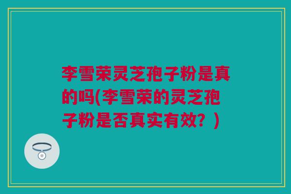 李雪荣灵芝孢子粉是真的吗(李雪荣的灵芝孢子粉是否真实有效?) 李雪荣灵芝孢子粉是真的吗(李雪荣的灵芝孢子粉是否真实有效?)