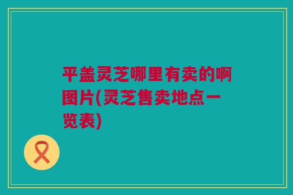 平盖灵芝哪里有卖的啊图片(灵芝售卖地点一览表) 平盖灵芝哪里有卖的啊图片(灵芝售卖地点一览表)