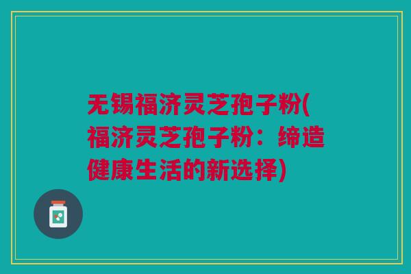 无锡福济灵芝孢子粉(福济灵芝孢子粉:缔造健康生活的新选择) 无锡福济灵芝孢子粉(福济灵芝孢子粉:缔造健康生活的新选择)