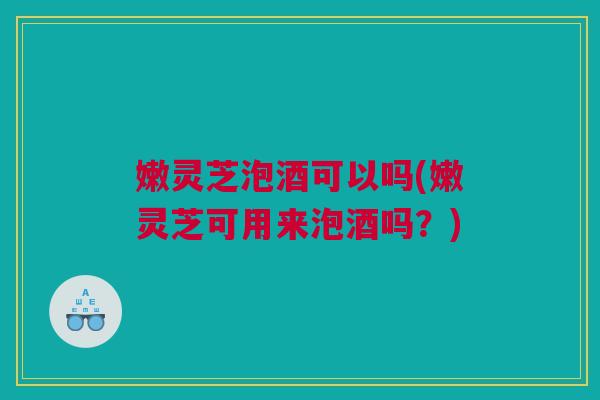 嫩灵芝泡酒可以吗(嫩灵芝可用来泡酒吗?) 嫩灵芝泡酒可以吗(嫩灵芝可用来泡酒吗?)