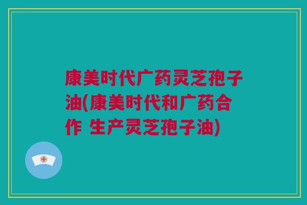 康美时代广药灵芝孢子油(康美时代和广药合作 生产灵芝孢子油) 康美时代广药灵芝孢子油(康美时代和广药合作 生产灵芝孢子油)
