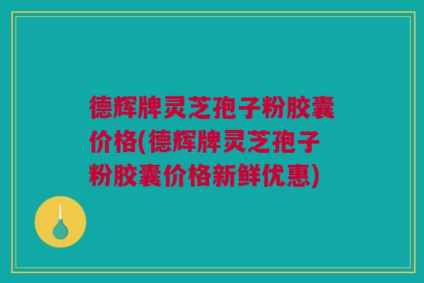 德辉牌灵芝孢子粉胶囊价格(德辉牌灵芝孢子粉胶囊价格新鲜优惠) 德辉牌灵芝孢子粉胶囊价格(德辉牌灵芝孢子粉胶囊价格新鲜优惠)