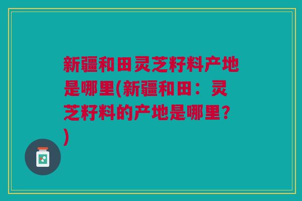 新疆和田灵芝籽料产地是哪里(新疆和田:灵芝籽料的产地是哪里?) 新疆和田灵芝籽料产地是哪里(新疆和田:灵芝籽料的产地是哪里?)