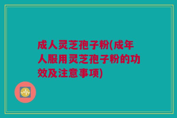 成人灵芝孢子粉(成年人服用灵芝孢子粉的功效及注意事项) 成人灵芝孢子粉(成年人服用灵芝孢子粉的功效及注意事项)