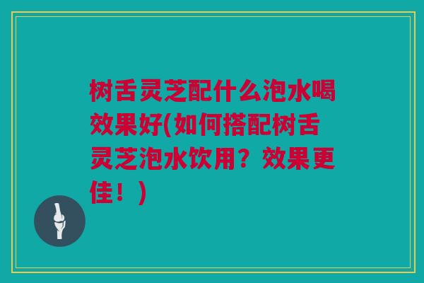 树舌灵芝配什么泡水喝效果好(如何搭配树舌灵芝泡水饮用?效果更佳!) 树舌灵芝配什么泡水喝效果好(如何搭配树舌灵芝泡水饮用?效果更佳!)
