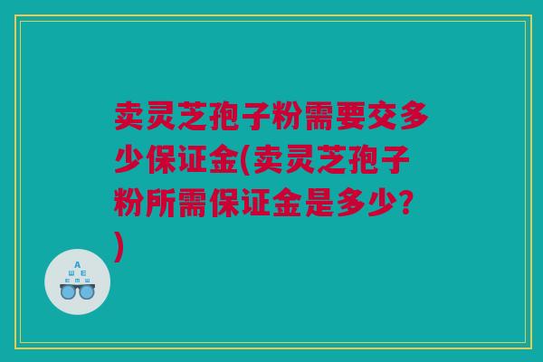 卖灵芝孢子粉需要交多少保证金(卖灵芝孢子粉所需保证金是多少?) 卖灵芝孢子粉需要交多少保证金(卖灵芝孢子粉所需保证金是多少?)