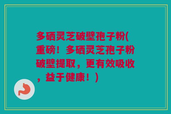多硒灵芝破壁孢子粉(重磅！多硒灵芝孢子粉破壁提取，更有效吸收，益于健康！)