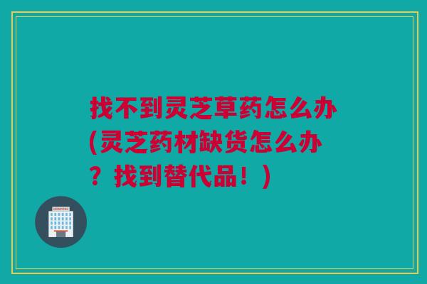 找不到灵芝草药怎么办(灵芝药材缺货怎么办?找到替代品!) 找不到灵芝草药怎么办(灵芝药材缺货怎么办?找到替代品!)