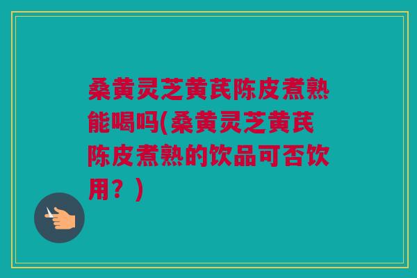 桑黄灵芝黄芪陈皮煮熟能喝吗(桑黄灵芝黄芪陈皮煮熟的饮品可否饮用?) 桑黄灵芝黄芪陈皮煮熟能喝吗(桑黄灵芝黄芪陈皮煮熟的饮品可否饮用?)