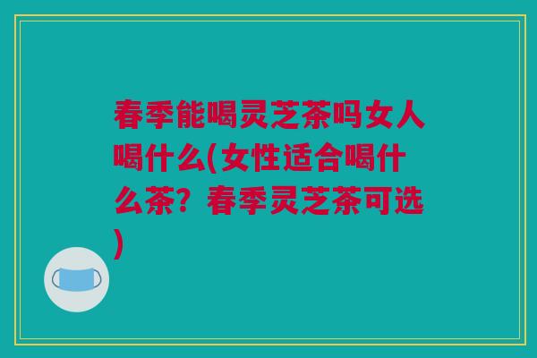 春季能喝灵芝茶吗女人喝什么(女性适合喝什么茶?春季灵芝茶可选) 春季能喝灵芝茶吗女人喝什么(女性适合喝什么茶?春季灵芝茶可选)