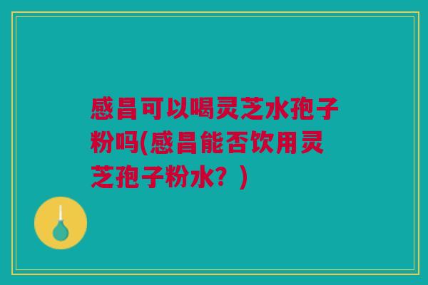 感昌可以喝灵芝水孢子粉吗(感昌能否饮用灵芝孢子粉水?) 感昌可以喝灵芝水孢子粉吗(感昌能否饮用灵芝孢子粉水?)