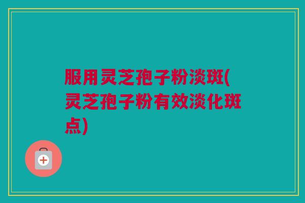 服用灵芝孢子粉淡斑(灵芝孢子粉有效淡化斑点) 服用灵芝孢子粉淡斑(灵芝孢子粉有效淡化斑点)