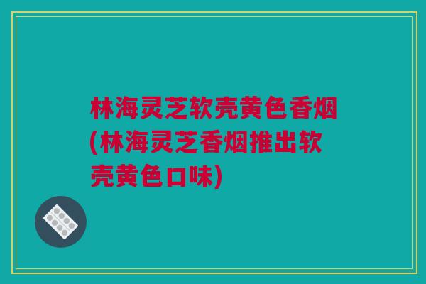 林海灵芝软壳黄色香烟(林海灵芝香烟推出软壳黄色口味) 林海灵芝软壳黄色香烟(林海灵芝香烟推出软壳黄色口味)