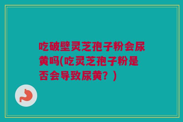 吃破壁灵芝孢子粉会尿黄吗(吃灵芝孢子粉是否会导致尿黄?) 吃破壁灵芝孢子粉会尿黄吗(吃灵芝孢子粉是否会导致尿黄?)