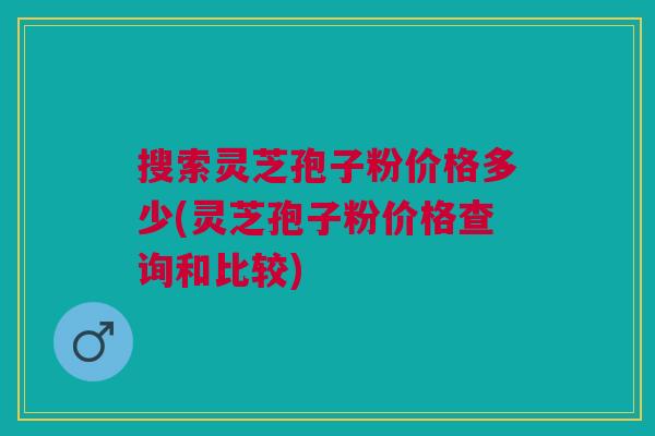 搜索灵芝孢子粉价格多少(灵芝孢子粉价格查询和比较)