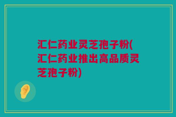 汇仁药业灵芝孢子粉(汇仁药业推出高品质灵芝孢子粉) 汇仁药业灵芝孢子粉(汇仁药业推出高品质灵芝孢子粉)