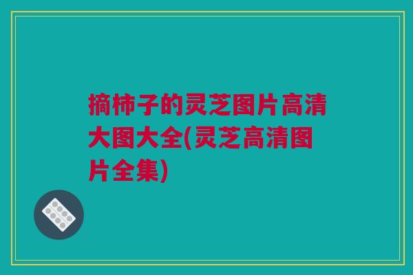 摘柿子的灵芝图片高清大图大全(灵芝高清图片全集)
