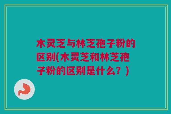 木灵芝与林芝孢子粉的区别(木灵芝和林芝孢子粉的区别是什么？)