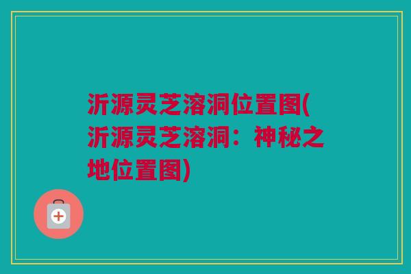 沂源灵芝溶洞位置图(沂源灵芝溶洞:神秘之地位置图) 沂源灵芝溶洞位置图(沂源灵芝溶洞:神秘之地位置图)