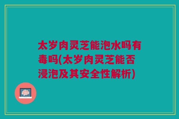 太岁肉灵芝能泡水吗有毒吗(太岁肉灵芝能否浸泡及其安全性解析)