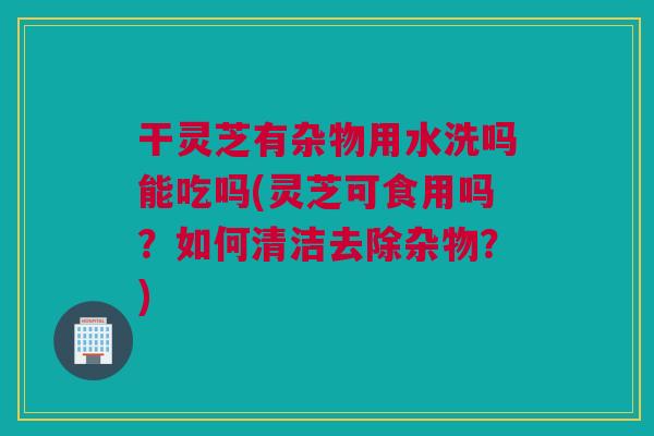 干灵芝有杂物用水洗吗能吃吗(灵芝可食用吗?如何清洁去除杂物?) 干灵芝有杂物用水洗吗能吃吗(灵芝可食用吗?如何清洁去除杂物?)