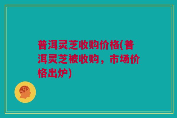 普洱灵芝收购价格(普洱灵芝被收购,市场价格出炉) 普洱灵芝收购价格(普洱灵芝被收购,市场价格出炉)