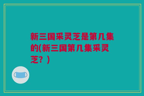 新三国采灵芝是第几集的(新三国第几集采灵芝?) 新三国采灵芝是第几集的(新三国第几集采灵芝?)