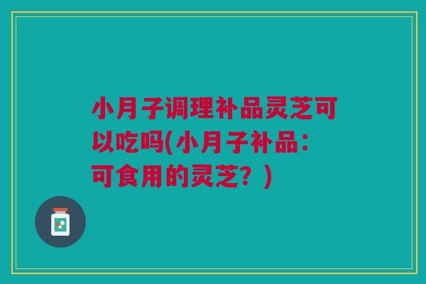 小月子调理补品灵芝可以吃吗(小月子补品：可食用的灵芝？)