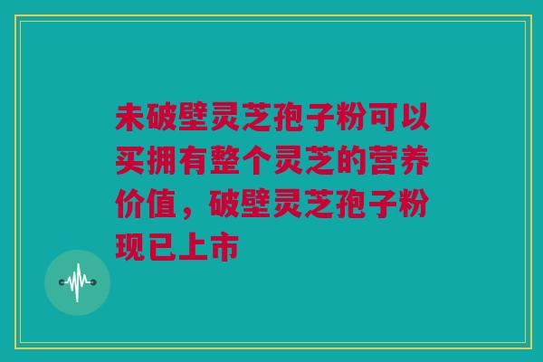 未破壁灵芝孢子粉可以买拥有整个灵芝的营养价值，破壁灵芝孢子粉现已上市
