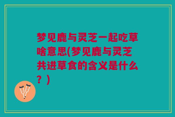 梦见鹿与灵芝一起吃草啥意思(梦见鹿与灵芝共进草食的含义是什么？)