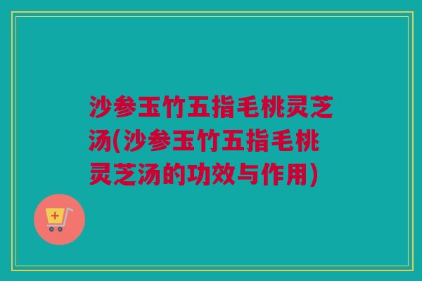 沙参玉竹五指毛桃灵芝汤(沙参玉竹五指毛桃灵芝汤的功效与作用)