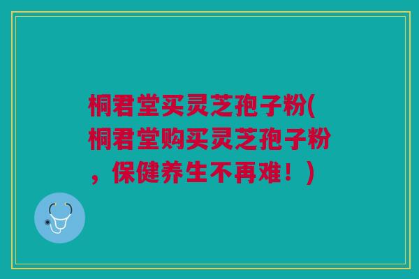 桐君堂买灵芝孢子粉(桐君堂购买灵芝孢子粉,保健养生不再难!) 桐君堂买灵芝孢子粉(桐君堂购买灵芝孢子粉,保健养生不再难!)