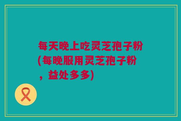 每天晚上吃灵芝孢子粉(每晚服用灵芝孢子粉,益处多多) 每天晚上吃灵芝孢子粉(每晚服用灵芝孢子粉,益处多多)