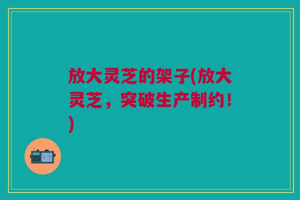 放大灵芝的架子(放大灵芝,突破生产制约!) 放大灵芝的架子(放大灵芝,突破生产制约!)