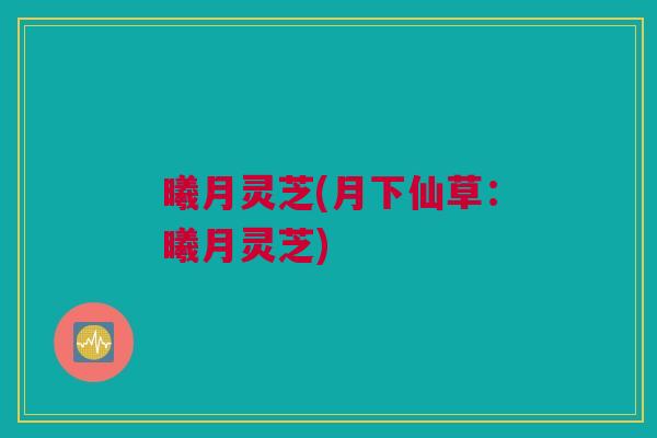 曦月灵芝(月下仙草:曦月灵芝) 曦月灵芝(月下仙草:曦月灵芝)