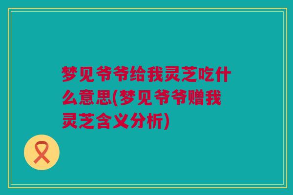梦见爷爷给我灵芝吃什么意思(梦见爷爷赠我灵芝含义分析) 梦见爷爷给我灵芝吃什么意思(梦见爷爷赠我灵芝含义分析)