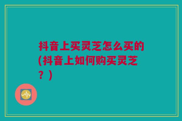 抖音上买灵芝怎么买的(抖音上如何购买灵芝?) 抖音上买灵芝怎么买的(抖音上如何购买灵芝?)